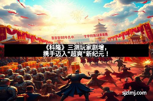 《科隆》三测玩家剧增，携手迈入“超爽”新纪元！